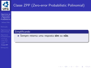 Algoritmos de
Aproxima¸c˜ao
e Algoritmos
Probabil´ısticos
Juliana F´elix
Motiva¸c˜ao
Algoritmos de
Aproxima¸c˜ao
Algoritmos
Probabil´ısticos
Introdu¸c˜ao
Classe BPP
CLasse RP e
co-RP
CLasse ZPP
Bibliograﬁa
Classe ZPP (Zero-error Probabilistic Polinomial)
Simpliﬁcando
Sempre retorna uma resposta sim ou n˜ao.
 