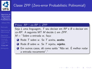 Algoritmos de
Aproxima¸c˜ao
e Algoritmos
Probabil´ısticos
Juliana F´elix
Motiva¸c˜ao
Algoritmos de
Aproxima¸c˜ao
Algoritmos
Probabil´ısticos
Introdu¸c˜ao
Classe BPP
CLasse RP e
co-RP
CLasse ZPP
Bibliograﬁa
Classe ZPP (Zero-error Probabilistic Polinomial)
Prova: RP ∩ co-RP ⊆ ZPP
Seja L uma linguagem, T seu decisor em RP e B o decisor em
co-RP. A seguinte MT M decide L em ZPP.
M = ”Sobre a entrada w, fa¸ca:
1 Rode T sobre w. Se T aceita, aceite.
2 Rode B sobre w. Se T rejeita, rejeite.
3 Em outros casos, dˆe como sa´ıda ”N˜ao sei. ´E melhor rodar
a entrada novamente”.”
 