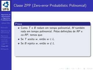 Algoritmos de
Aproxima¸c˜ao
e Algoritmos
Probabil´ısticos
Juliana F´elix
Motiva¸c˜ao
Algoritmos de
Aproxima¸c˜ao
Algoritmos
Probabil´ısticos
Introdu¸c˜ao
Classe BPP
CLasse RP e
co-RP
CLasse ZPP
Bibliograﬁa
Classe ZPP (Zero-error Probabilistic Polinomial)
Prova
Como T e B rodam em tempo polinomial, M tamb´em
roda em tempo polinomial. Pelas deﬁni¸c˜oes de RP e
co-RP, temos que:
Se T aceita w, ent˜ao w ∈ L.
Se B rejeita w, ent˜ao w /∈ L.
 