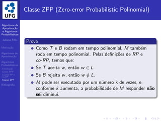 Algoritmos de
Aproxima¸c˜ao
e Algoritmos
Probabil´ısticos
Juliana F´elix
Motiva¸c˜ao
Algoritmos de
Aproxima¸c˜ao
Algoritmos
Probabil´ısticos
Introdu¸c˜ao
Classe BPP
CLasse RP e
co-RP
CLasse ZPP
Bibliograﬁa
Classe ZPP (Zero-error Probabilistic Polinomial)
Prova
Como T e B rodam em tempo polinomial, M tamb´em
roda em tempo polinomial. Pelas deﬁni¸c˜oes de RP e
co-RP, temos que:
Se T aceita w, ent˜ao w ∈ L.
Se B rejeita w, ent˜ao w /∈ L.
M pode ser executado por um n´umero k de vezes, e
conforme k aumenta, a probabilidade de M responder n˜ao
sei diminui.
 