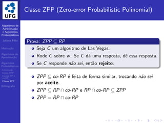 Algoritmos de
Aproxima¸c˜ao
e Algoritmos
Probabil´ısticos
Juliana F´elix
Motiva¸c˜ao
Algoritmos de
Aproxima¸c˜ao
Algoritmos
Probabil´ısticos
Introdu¸c˜ao
Classe BPP
CLasse RP e
co-RP
CLasse ZPP
Bibliograﬁa
Classe ZPP (Zero-error Probabilistic Polinomial)
Prova: ZPP ⊆ RP
Seja C um algoritmo de Las Vegas.
Rode C sobre w. Se C d´a uma resposta, dˆe essa resposta.
Se C responde n˜ao sei, ent˜ao rejeite.
ZPP ⊆ co-RP ´e feita de forma similar, trocando n˜ao sei
por aceite.
ZPP ⊆ RP ∩ co-RP e RP ∩ co-RP ⊆ ZPP
ZPP = RP ∩ co-RP
 