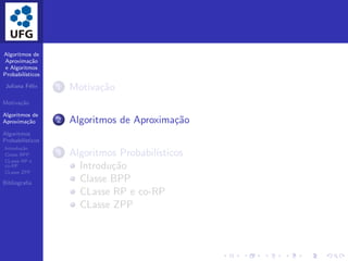 Algoritmos de
Aproxima¸c˜ao
e Algoritmos
Probabil´ısticos
Juliana F´elix
Motiva¸c˜ao
Algoritmos de
Aproxima¸c˜ao
Algoritmos
Probabil´ısticos
Introdu¸c˜ao
Classe BPP
CLasse RP e
co-RP
CLasse ZPP
Bibliograﬁa
1 Motiva¸c˜ao
2 Algoritmos de Aproxima¸c˜ao
3 Algoritmos Probabil´ısticos
Introdu¸c˜ao
Classe BPP
CLasse RP e co-RP
CLasse ZPP
 