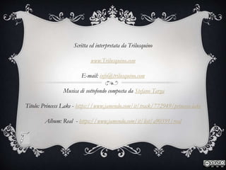 Scritta ed interpretata da Trilusquino
www.Trilusquino.com
E-mail: info@trilusquino.com
Musica di sottofondo composta da Stefano Targa
Titolo: Princess Lake - https://www.jamendo.com/it/track/772949/princess-lake
Album: Real - https://www.jamendo.com/it/list/a90591/real
 