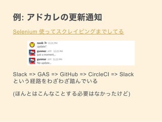 例: アドカレの更新通知
Selenium 使ってスクレイピングまでしてる
Slack => GAS => GitHub => CircleCI => Slack 
という経路をわざわざ踏んでいる
(ほんとはこんなことする必要はなかったけど)
 