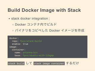 Build Docker Image with Stack
stack docker integration :
Docker コンテナ内でビルド
バイナリをコピペした Docker イメージを作成
docker:
repo: fpco/stack-build
enable: true
image:
container:
name: antenna-bin
base: fpco/ubuntu-with-libgmp
stack build  して  stack image container  するだけ
 