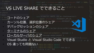 VS LIVE SHARE でできること
• コードのシェア
• カーソル位置、選択位置のシェア
• デバッグセッションのシェア
• ターミナルのシェア
• ローカルサーバのシェア
• Visual Studio と Visual Studio Code でできる
• OS 違っても問題ない
 