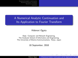 Numerical analytic continuation
Numerical Fourier transform
Numerical examples
Summary
A Numerical Analytic Continuation and
Its Application to Fourier Transform
Hidenori Ogata
Dept. Computer and Network Engineering,
The Graduate School of Informatics and Engineering,
The Univerisity of Electro-Communications, Tokyo, Japan
18 September, 2018
Hidenori Ogata A Numerical Analytic Continuation and Its Application to Fourier
 