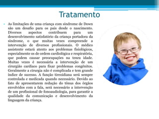 Tratamento
• As limitações de uma criança com síndrome de Down
são um desafio para os pais desde o nascimento.
Diversos aspectos contribuem para um
desenvolvimento satisfatório da criança portadora da
síndrome, o que muitas vezes compreende a
intervenção de diversos profissionais. O médico
assistente estará atento aos problemas fisiológicos,
especialmente os de ordem cardiológica e respiratória,
que podem causar preocupações na tenra idade.
Muitas vezes é necessária a intervenção de um
cirurgião cardíaco para fixar problemas congênitos.
Geralmente a cirurgia não é complicada e tem grande
índice de sucesso. A função tireoidiana será sempre
controlada e medicada quando necessário. Devido ao
fato de apresentarem redução do tônus dos órgãos
envolvidos com a fala, será necessário a intervenção
de um profissional de fonoaudiologia, para garantir a
qualidade da comunicação e desenvolvimento da
linguagem da criança.
 