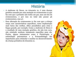 História
• A síndrome de Down, ou trissomia 21, é uma doença
genética causada por uma mutação no cromossomo 21 que
faz com que o portador não tenha um par, mas um trio de
cromossomos, e por isso no total não possui 46
cromossomos, mas 47.
• Essa alteração do cromossomo 21 faz com que a criança
nasça com características específicas, como implantação
mais baixa das orelhas, olhos puxadinhos para cima e
língua grande, por exemplo. Como a síndrome de Down é
o resultado de uma mutação genética, ela não tem cura,
não existindo nenhum tratamento específico para ela.
Porém, alguns tratamentos como a Fisioterapia, a
estimulação psicomotora e a Fonoaudiologia são
importantes para estimular e auxiliar no desenvolvimento
da criança portadora da trissomia 21.
 