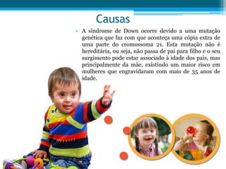 Causas
• A síndrome de Down ocorre devido a uma mutação
genética que faz com que aconteça uma cópia extra de
uma parte do cromossoma 21. Esta mutação não é
hereditária, ou seja, não passa de pai para filho e o seu
surgimento pode estar associado à idade dos pais, mas
principalmente da mãe, existindo um maior risco em
mulheres que engravidaram com mais de 35 anos de
idade.
 