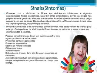 Sinais(Sintomas)
• Crianças com a síndrome de Down têm deficiências intelectuais e algumas
características físicas específicas. Elas têm olhos amendoados, devido às pregas nas
pálpebras e em geral são menores em tamanho. As mãos apresentam uma única prega
na palma, em vez de duas. Os membros são mais curtos, o tônus muscular é mais fraco
e a língua é protrusa, maior do que o normal.
• Problemas de saúde e de aprendizado podem ocorrer, mas estes variam de criança para
criança. Cada portador da síndrome de Down é único, os sintomas e sinais podem ser
de moderados a severos.
Pessoas com síndrome de Down tem maior risco sofrer com
alguns problemas de saúde, como:
Problemas cardíacos congênitos
Problemas respiratórios
Doença do refluxo esofágico
Otites recorrentes
Apneia do sono
Disfunções da tireoide, daí o fato de serem propensas ao
sobrepeso.
A deficiência intelectual, com dificuldades de aprendizado,
sempre está presente em graus diferentes de criança para
criança.
 