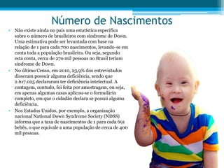 Número de Nascimentos
• Não existe ainda no país uma estatística específica
sobre o número de brasileiros com síndrome de Down.
Uma estimativa pode ser levantada com base na
relação de 1 para cada 700 nascimentos, levando-se em
conta toda a população brasileira. Ou seja, segundo
esta conta, cerca de 270 mil pessoas no Brasil teriam
síndrome de Down.
• No último Censo, em 2010, 23,9% dos entrevistados
disseram possuir alguma deficiência, sendo que
2.617.025 declararam ter deficiência intelectual. A
contagem, contudo, foi feita por amostragem, ou seja,
em apenas algumas casas aplicou-se o formulário
completo, em que o cidadão declara se possui alguma
deficiência.
• Nos Estados Unidos, por exemplo, a organização
nacional National Down Syndrome Society (NDSS)
informa que a taxa de nascimentos de 1 para cada 691
bebês, o que equivale a uma população de cerca de 400
mil pessoas.
 