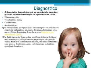 Diagnostico
• O diagnóstico desta síndrome é geralmente feito durante a
gravidez, através da realização de alguns exames como:
• Ultrassonografia;
• Translucência nucal;
• Cordocentese;
• Amniocentese.
Após o nascimento, o diagnóstico da síndrome pode ser confirmado
através da realização de um exame de sangue. Saiba mais sobre
como é feito o diagnóstico desta doença em Diagnóstico da
Síndrome de Down.
Além da Síndrome de Down, existe também a síndrome de Down
com mosaico, na qual apenas uma pequena porcentagem de
células da criança se encontram afetadas, existindo desta forma
uma mistura de células normais e células com a mutação no
organismo da criança.
 