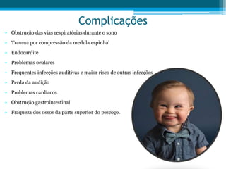 Complicações
• Obstrução das vias respiratórias durante o sono
• Trauma por compressão da medula espinhal
• Endocardite
• Problemas oculares
• Frequentes infecções auditivas e maior risco de outras infecções
• Perda da audição
• Problemas cardíacos
• Obstrução gastrointestinal
• Fraqueza dos ossos da parte superior do pescoço.
 