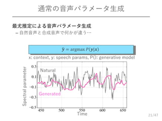 /47
通常の音声パラメータ生成
21
Natural
𝒚 = argmax 𝑃 𝒚|𝒙
Generated
x: context, y: speech params, P(): generative model
 最尤推定による音声パラメータ生成
– 自然音声と合成音声で何かが違う…
Time
Spectralparameter
 