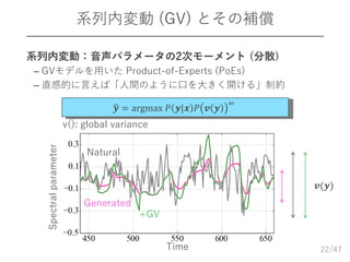 /47
系列内変動 (GV) とその補償
22Time
Natural
+GV
Spectralparameter
𝒗(𝒚)
Generated
𝒚 = argmax 𝑃 𝒚|𝒙 𝑃 𝒗 𝒚
𝜔
v(): global variance
 系列内変動：音声パラメータの2次モーメント (分散)
– GVモデルを用いた Product-of-Experts (PoEs)
– 直感的に言えば「人間のように口を大きく開ける」制約
 