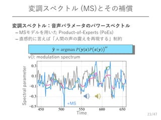 /47
変調スペクトル (MS)とその補償
23
𝒚 = argmax 𝑃 𝒚|𝒙 𝑃 𝒔 𝒚
𝜔
v(): modulation spectrum
 変調スペクトル：音声パラメータのパワースペクトル
– MSモデルを用いた Product-of-Experts (PoEs)
– 直感的に言えば「人間の声の震えを再現する」制約
+MS
Time
Spectralparameter
 