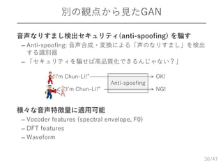/47
別の観点から見たGAN
 音声なりすまし検出セキュリティ(anti-spoofing) を騙す
– Anti-spoofing: 音声合成・変換による「声のなりすまし」を検出
する識別器
– 「セキュリティを騙せば高品質化できるんじゃない？」
 様々な音声特徴量に適用可能
– Vocoder features (spectral envelope, F0)
– DFT features
– Waveform
30
Anti-spoofing
“I’m Chun-Li!”
“I’m Chun-Li!”
OK!
NG!
 