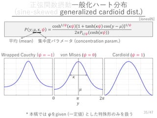 /47
正弦関数摂動一般化ハート分布
(sine-skewed generalized cardioid dist.)
35
𝑃 𝑦; 𝜇, 𝜅, 𝜓 =
cosh1/𝜓 𝜅𝜓 1 + tanh 𝜅𝜓 cos 𝑦 − 𝜇 1/𝜓
2𝜋𝑃1/𝜓 cosh 𝜅𝜓
平均 (mean) 集中度パラメータ (concentration param.)
[Jones05]
* 本稿では 𝜓をgiven (一定値) とした特殊形のみを扱う
von Mises (𝜓 = 0) Cardioid (𝜓 = 1)Wrapped Cauchy (𝜓 = −1)
𝑦
0 𝜋 2𝜋
𝜇
𝜅
 