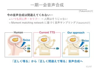 /47
一期一会音声合成
43
[Takamichi17]
「正しく喋る」から「正しく間違えて喋る」音声合成へ
Human
Noise
Current TTS
Noise
Our approach
 今の音声合成は間違えてくれない…
– いつも同じ声・セリフ… → 人間はそうじゃない
– Moment matching network に基づく音声サンプリング [Takamichi17]
 