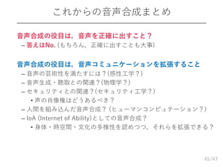 /47
これからの音声合成まとめ
 音声合成の役目は，音声を正確に出すこと？
– 答えはNo. (もちろん，正確に出すことも大事)
 音声合成の役目は，音声コミュニケーションを拡張すること
– 音声の芸術性を満たすには？(感性工学？)
– 音声生成・聴取との関連？(物理学？)
– セキュリティとの関連？(セキュリティ工学？)
• 声の肖像権はどうあるべき？
– 人間を組み込んだ音声合成？ (ヒューマンコンピュテーション？)
– IoA (Internet of Ability)としての音声合成？
• 身体・時空間・文化の多様性を認めつつ，それらを拡張できる？
45
 