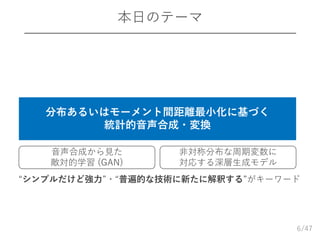 /47
本日のテーマ
6
分布あるいはモーメント間距離最小化に基づく
統計的音声合成・変換
音声合成から見た
敵対的学習 (GAN)
非対称分布な周期変数に
対応する深層生成モデル
“シンプルだけど強力”・“普遍的な技術に新たに解釈する”がキーワード
 