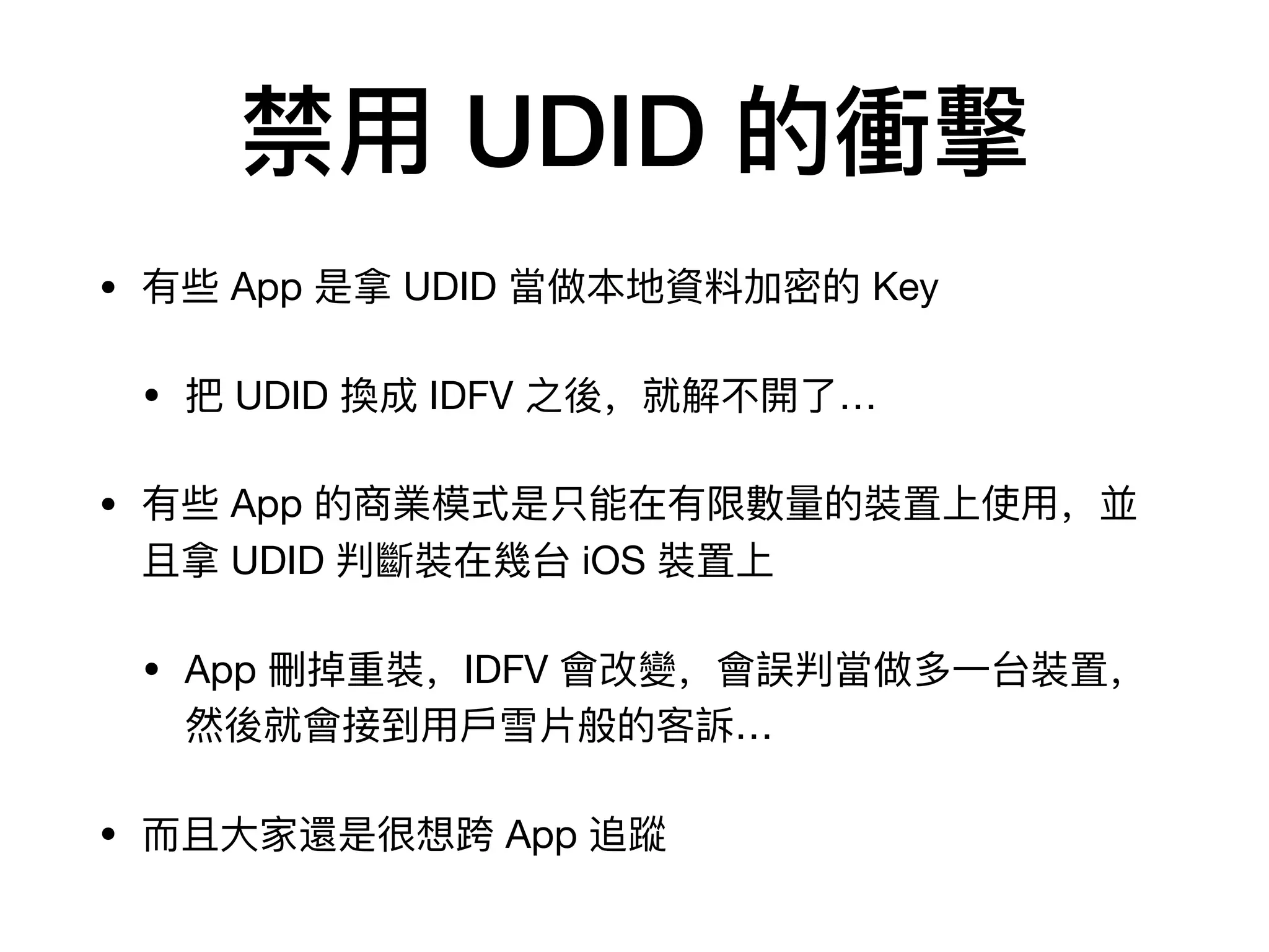 禁⽤用 UDID 的衝擊
• 有些 App 是拿 UDID 當做本地資料料加密的 Key

• 把 UDID 換成 IDFV 之後，就解不不開了了…

• 有些 App 的商業模式是只能在有限數數量量的裝置上使⽤用，並
且拿 UDID 判斷裝在幾台 iOS 裝置上

• App 刪掉重裝，IDFV 會改變，會誤判當做多⼀一台裝置，
然後就會接到⽤用⼾戶雪⽚片般的客訴…

• ⽽而且⼤大家還是很想跨 App 追蹤
 