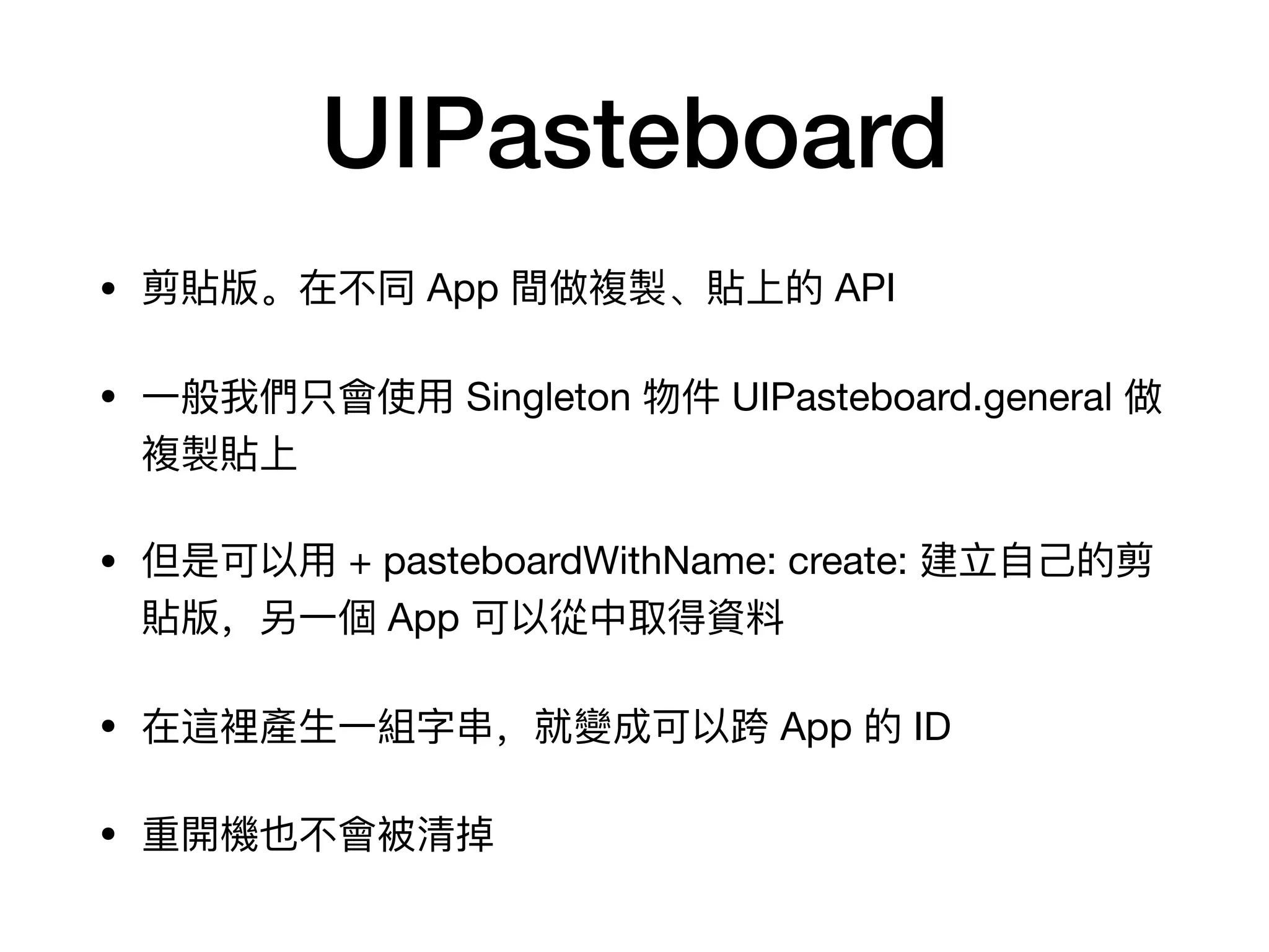 UIPasteboard
• 剪貼版。在不不同 App 間做複製、貼上的 API

• ⼀一般我們只會使⽤用 Singleton 物件 UIPasteboard.general 做
複製貼上

• 但是可以⽤用 + pasteboardWithName: create: 建⽴立⾃自⼰己的剪
貼版，另⼀一個 App 可以從中取得資料料

• 在這裡產⽣生⼀一組字串串，就變成可以跨 App 的 ID

• 重開機也不不會被清掉
 