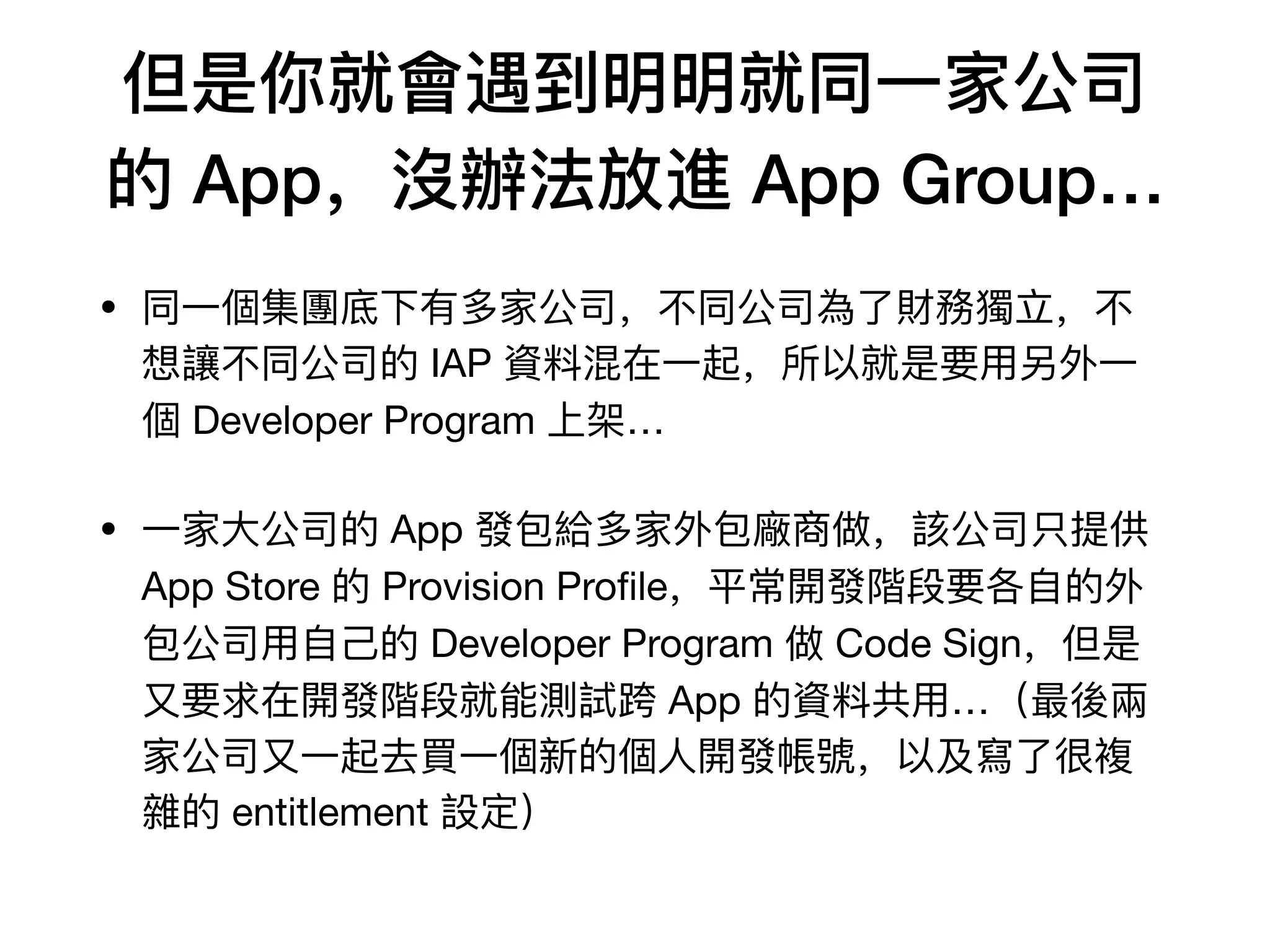 但是你就會遇到明明就同⼀一家公司
的 App，沒辦法放進 App Group…
• 同⼀一個集團底下有多家公司，不不同公司為了了財務獨⽴立，不不
想讓不不同公司的 IAP 資料料混在⼀一起，所以就是要⽤用另外⼀一
個 Developer Program 上架…

• ⼀一家⼤大公司的 App 發包給多家外包廠商做，該公司只提供
App Store 的 Provision Proﬁle，平常開發階段要各⾃自的外
包公司⽤用⾃自⼰己的 Developer Program 做 Code Sign，但是
⼜又要求在開發階段就能測試跨 App 的資料料共⽤用…（最後兩
家公司⼜又⼀一起去買⼀一個新的個⼈人開發帳號，以及寫了了很複
雜的 entitlement 設定）
 