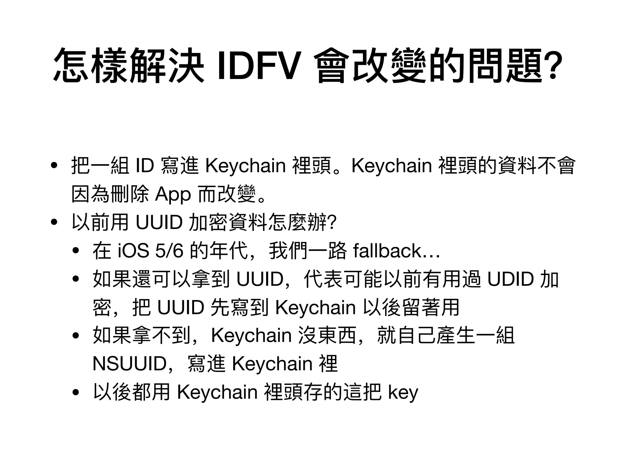 怎樣解決 IDFV 會改變的問題？
• 把⼀一組 ID 寫進 Keychain 裡頭。Keychain 裡頭的資料料不不會
因為刪除 App ⽽而改變。

• 以前⽤用 UUID 加密資料料怎麼辦？

• 在 iOS 5/6 的年年代，我們⼀一路路 fallback…

• 如果還可以拿到 UUID，代表可能以前有⽤用過 UDID 加
密，把 UUID 先寫到 Keychain 以後留留著⽤用

• 如果拿不不到，Keychain 沒東⻄西，就⾃自⼰己產⽣生⼀一組
NSUUID，寫進 Keychain 裡

• 以後都⽤用 Keychain 裡頭存的這把 key
 