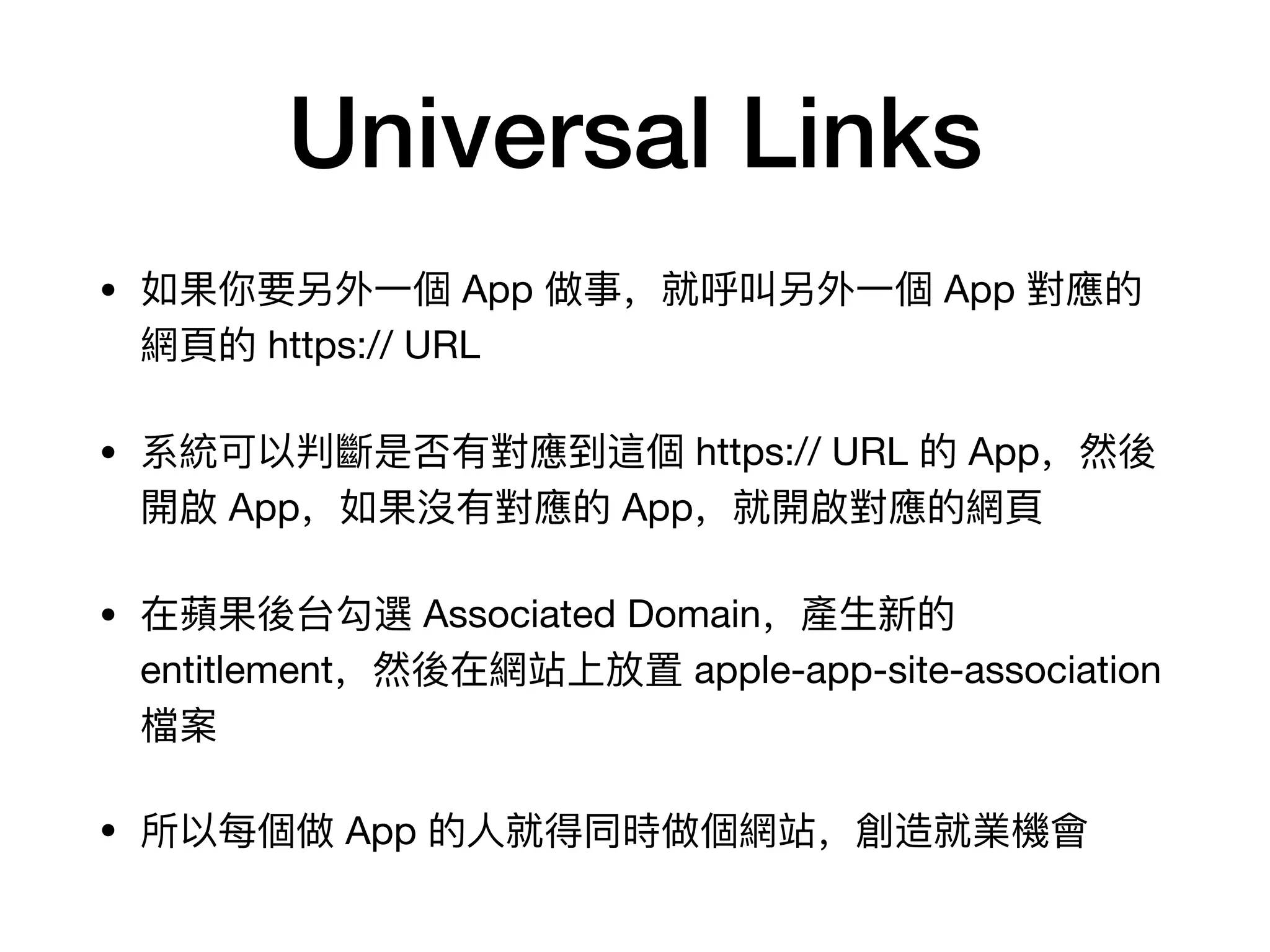 Universal Links
• 如果你要另外⼀一個 App 做事，就呼叫另外⼀一個 App 對應的
網⾴頁的 https:// URL

• 系統可以判斷是否有對應到這個 https:// URL 的 App，然後
開啟 App，如果沒有對應的 App，就開啟對應的網⾴頁

• 在蘋果後台勾選 Associated Domain，產⽣生新的
entitlement，然後在網站上放置 apple-app-site-association
檔案

• 所以每個做 App 的⼈人就得同時做個網站，創造就業機會
 