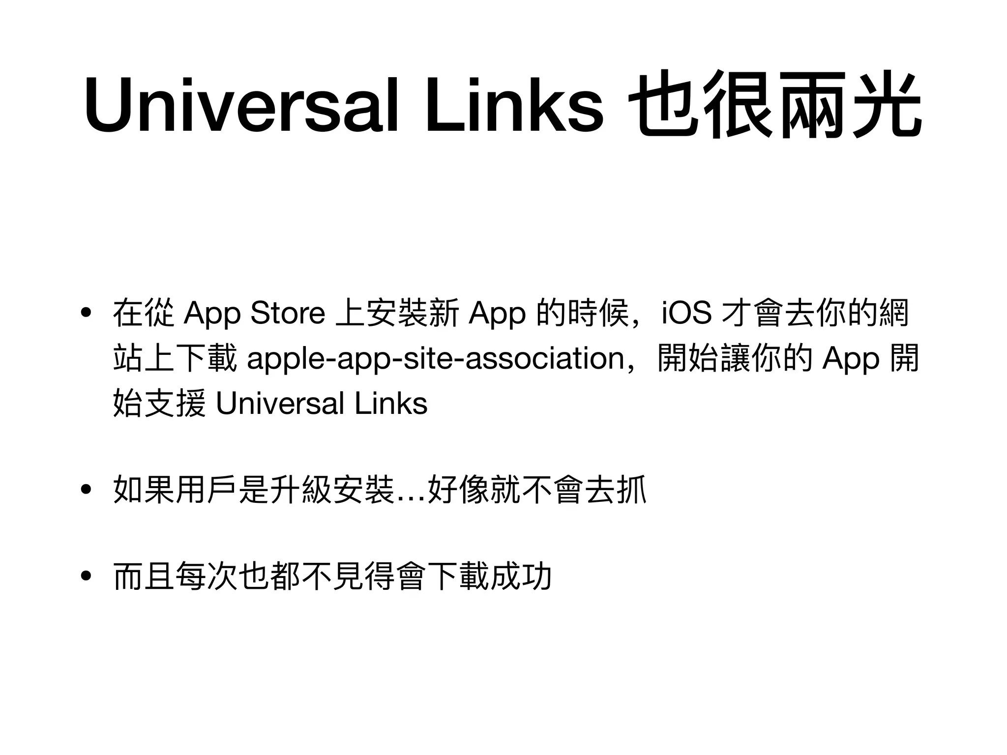 Universal Links 也很兩光
• 在從 App Store 上安裝新 App 的時候，iOS 才會去你的網
站上下載 apple-app-site-association，開始讓你的 App 開
始⽀支援 Universal Links

• 如果⽤用⼾戶是升級安裝…好像就不不會去抓

• ⽽而且每次也都不不⾒見見得會下載成功
 