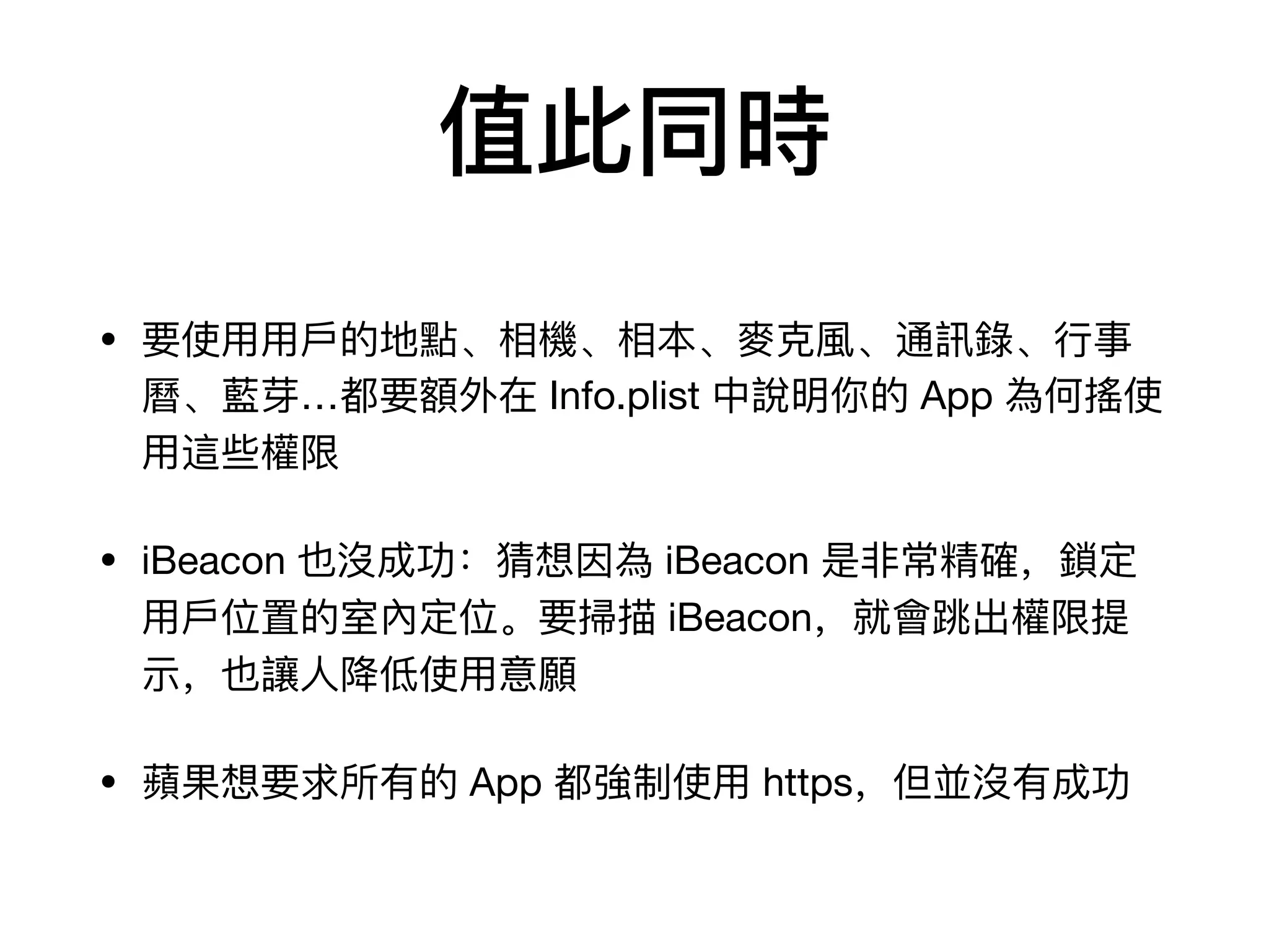 值此同時
• 要使⽤用⽤用⼾戶的地點、相機、相本、⿆麥克⾵風、通訊錄錄、⾏行行事
曆曆、藍芽…都要額外在 Info.plist 中說明你的 App 為何搖使
⽤用這些權限

• iBeacon 也沒成功：猜想因為 iBeacon 是⾮非常精確，鎖定
⽤用⼾戶位置的室內定位。要掃描 iBeacon，就會跳出權限提
示，也讓⼈人降低使⽤用意願

• 蘋果想要求所有的 App 都強制使⽤用 https，但並沒有成功
 