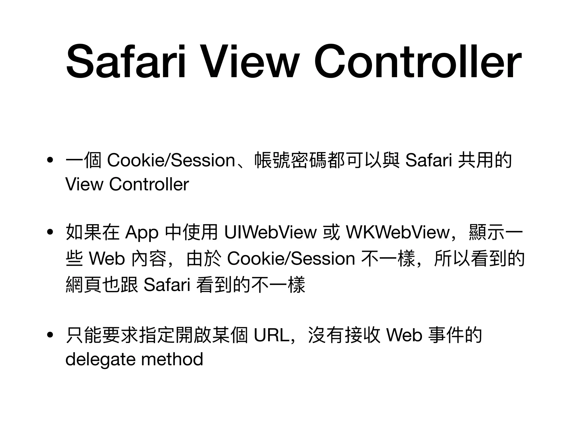 Safari View Controller
• ⼀一個 Cookie/Session、帳號密碼都可以與 Safari 共⽤用的
View Controller

• 如果在 App 中使⽤用 UIWebView 或 WKWebView，顯示⼀一
些 Web 內容，由於 Cookie/Session 不不⼀一樣，所以看到的
網⾴頁也跟 Safari 看到的不不⼀一樣

• 只能要求指定開啟某個 URL，沒有接收 Web 事件的
delegate method
 