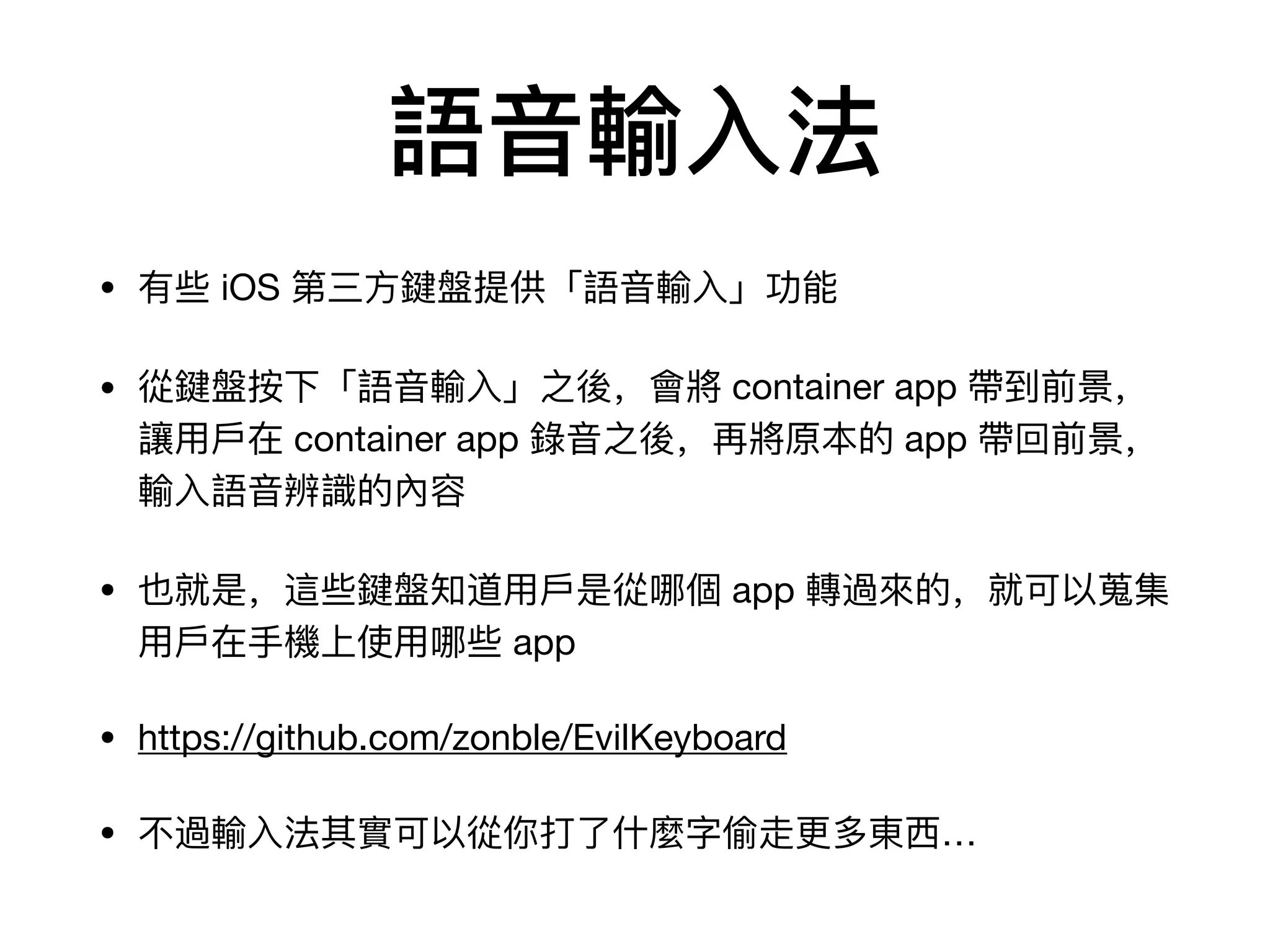 語⾳音輸⼊入法
• 有些 iOS 第三⽅方鍵盤提供「語⾳音輸⼊入」功能

• 從鍵盤按下「語⾳音輸⼊入」之後，會將 container app 帶到前景，
讓⽤用⼾戶在 container app 錄錄⾳音之後，再將原本的 app 帶回前景，
輸⼊入語⾳音辨識的內容

• 也就是，這些鍵盤知道⽤用⼾戶是從哪個 app 轉過來來的，就可以蒐集
⽤用⼾戶在⼿手機上使⽤用哪些 app

• https://github.com/zonble/EvilKeyboard

• 不不過輸⼊入法其實可以從你打了了什什麼字偷⾛走更更多東⻄西…
 