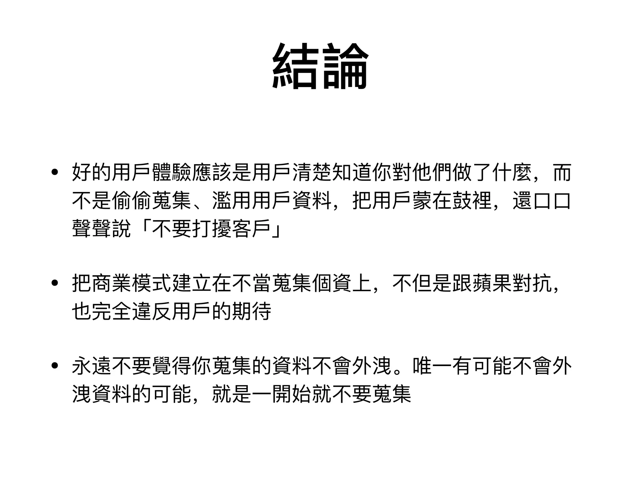 結論
• 好的⽤用⼾戶體驗應該是⽤用⼾戶清楚知道你對他們做了了什什麼，⽽而
不不是偷偷蒐集、濫⽤用⽤用⼾戶資料料，把⽤用⼾戶蒙在⿎鼓裡，還⼝口⼝口
聲聲說「不不要打擾客⼾戶」

• 把商業模式建⽴立在不不當蒐集個資上，不不但是跟蘋果對抗，
也完全違反⽤用⼾戶的期待

• 永遠不不要覺得你蒐集的資料料不不會外洩。唯⼀一有可能不不會外
洩資料料的可能，就是⼀一開始就不不要蒐集
 