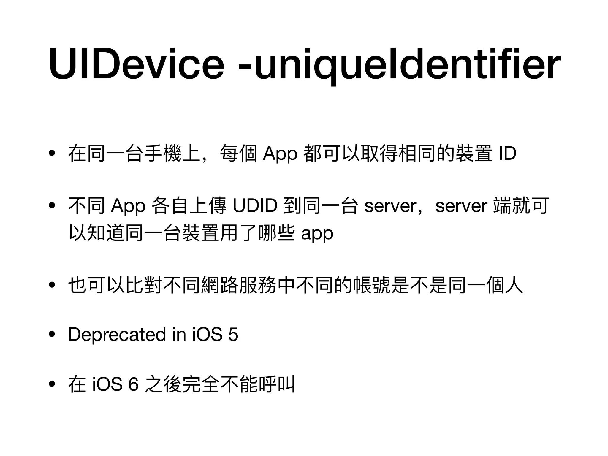 UIDevice -uniqueIdentiﬁer
• 在同⼀一台⼿手機上，每個 App 都可以取得相同的裝置 ID

• 不不同 App 各⾃自上傳 UDID 到同⼀一台 server，server 端就可
以知道同⼀一台裝置⽤用了了哪些 app

• 也可以⽐比對不不同網路路服務中不不同的帳號是不不是同⼀一個⼈人

• Deprecated in iOS 5

• 在 iOS 6 之後完全不不能呼叫
 