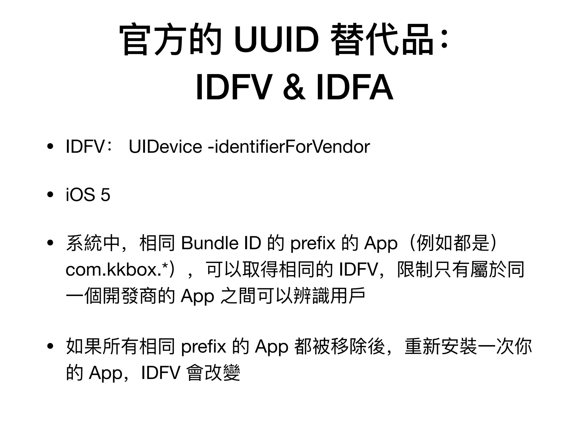 官⽅方的 UUID 替代品：
IDFV & IDFA
• IDFV： UIDevice -identiﬁerForVendor

• iOS 5

• 系統中，相同 Bundle ID 的 preﬁx 的 App（例例如都是）
com.kkbox.*），可以取得相同的 IDFV，限制只有屬於同
⼀一個開發商的 App 之間可以辨識⽤用⼾戶

• 如果所有相同 preﬁx 的 App 都被移除後，重新安裝⼀一次你
的 App，IDFV 會改變
 