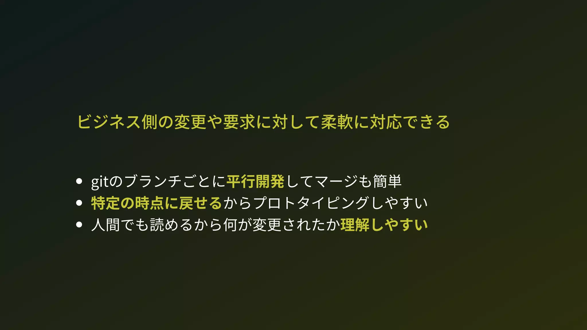 ビジネス側の変更や要求に対して柔軟に対応できる
gitのブランチごとに平行開発してマージも簡単
特定の時点に戻せるからプロトタイピングしやすい
人間でも読めるから何が変更されたか理解しやすい
 