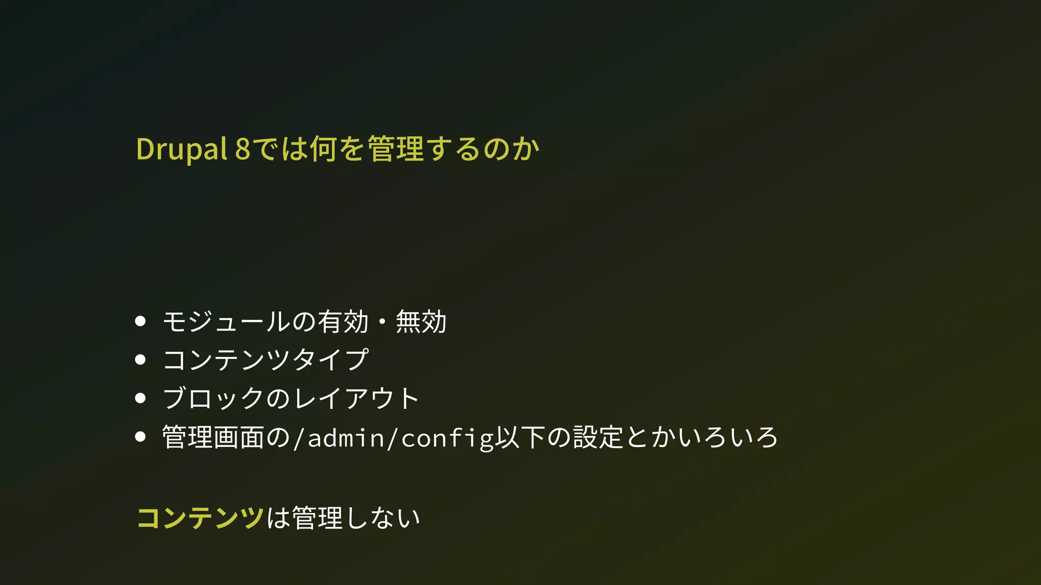 Drupal 8では何を管理するのか
モジュールの有効・無効
コンテンツタイプ
ブロックのレイアウト
管理画面の/admin/config以下の設定とかいろいろ
コンテンツは管理しない
 