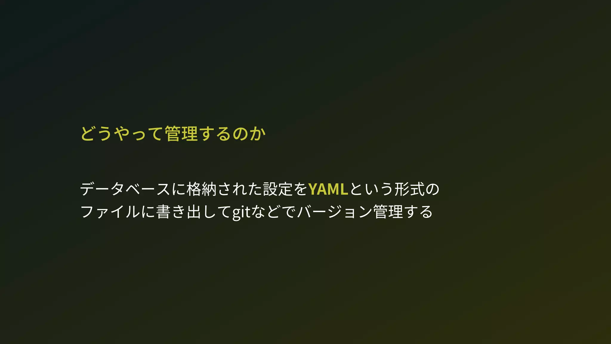 どうやって管理するのか
データベースに格納された設定をYAMLという形式の 
ファイルに書き出してgitなどでバージョン管理する
 
