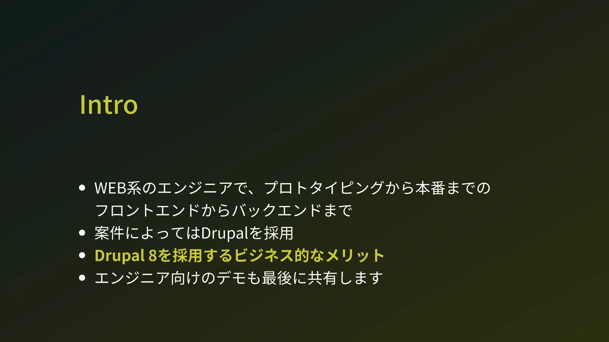 Intro
W系のエンジニアで、プロトタイピングから本番までの 
フロントエンドからバックエンドまで
案件によってはDrupalを採用
Drupal 8を採用するビジネス的なメリット
エンジニア向けのデモも最後に共有します
 