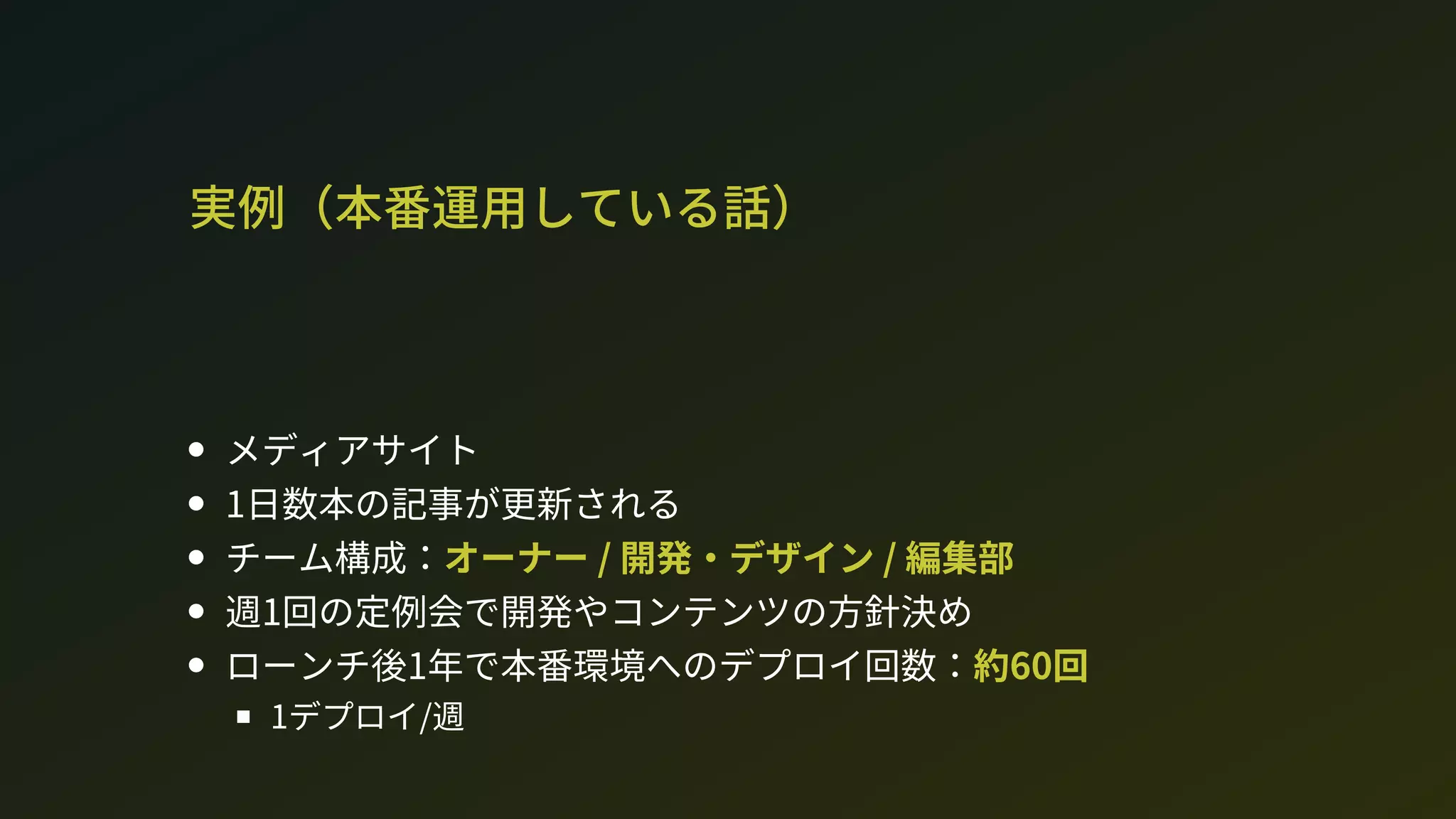 実例（本番運用している話）
メディアサイト
1日数本の記事が更新される
チーム構成：オーナー / 開発・デザイン / 編集部
週1回の定例会で開発やコンテンツの方針決め
ローンチ後1年で本番環境へのデプロイ回数：約60回
1デプロイ/週
 