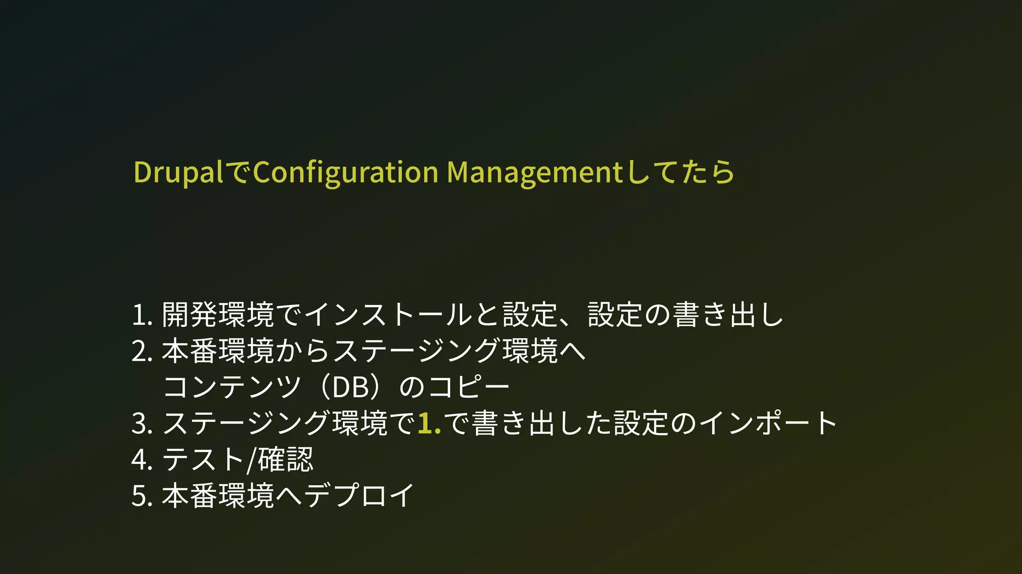 DrupalでCon guration Managementしてたら
1. 開発環境でインストールと設定、設定の書き出し
2. 本番環境からステージング環境へ 
コンテンツ（D）のコピー
3. ステージング環境で1.で書き出した設定のインポート
4. テスト/確認
5. 本番環境へデプロイ
 