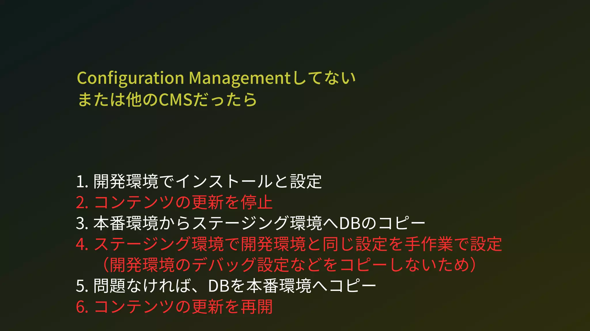 Con guration Managementしてない 
または他のCMだったら
1. 開発環境でインストールと設定
2. コンテンツの更新を停止
3. 本番環境からステージング環境へDのコピー
4. ステージング環境で開発環境と同じ設定を手作業で設定
（開発環境のデバッグ設定などをコピーしないため）
5. 問題なければ、Dを本番環境へコピー
6. コンテンツの更新を再開
 