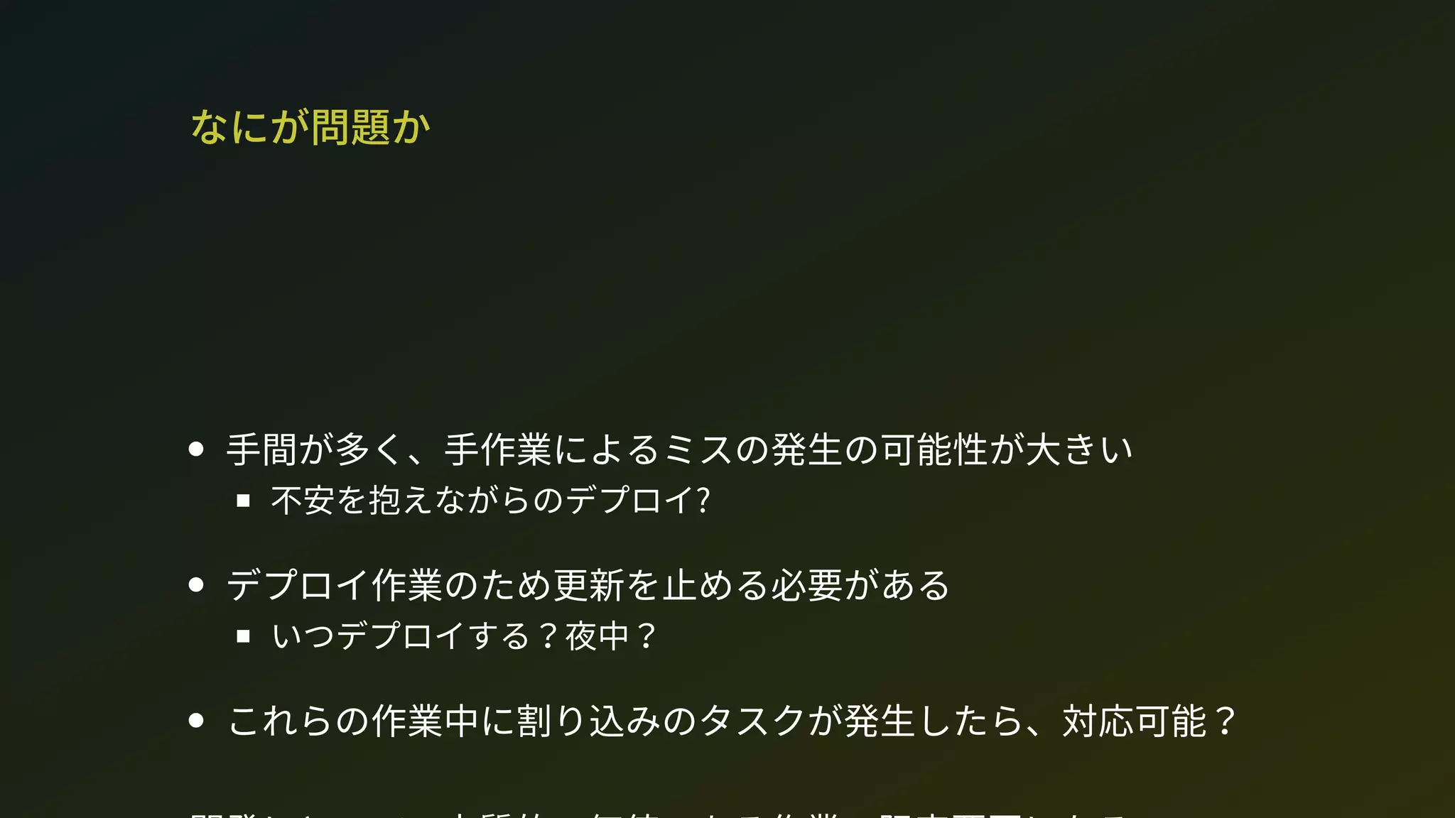 なにが問題か
手間が多く、手作業によるミスの発生の可能性が大きい
不安を抱えながらのデプロイ?
デプロイ作業のため更新を止める必要がある
いつデプロイする？夜中？
これらの作業中に割り込みのタスクが発生したら、対応可能？
 