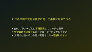 ビジネス側の変更や要求に対して柔軟に対応できる
gitのブランチごとに平行開発してマージも簡単
特定の時点に戻せるからプロトタイピングしやすい
人間でも読めるから何が変更されたか理解しやすい
 
