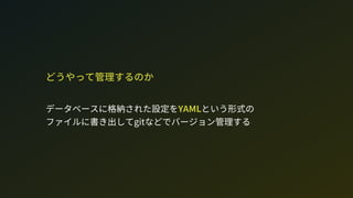 どうやって管理するのか
データベースに格納された設定をYAMLという形式の 
ファイルに書き出してgitなどでバージョン管理する
 