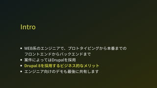 Intro
W系のエンジニアで、プロトタイピングから本番までの 
フロントエンドからバックエンドまで
案件によってはDrupalを採用
Drupal 8を採用するビジネス的なメリット
エンジニア向けのデモも最後に共有します
 