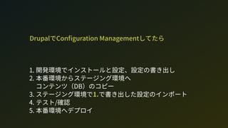 DrupalでCon guration Managementしてたら
1. 開発環境でインストールと設定、設定の書き出し
2. 本番環境からステージング環境へ 
コンテンツ（D）のコピー
3. ステージング環境で1.で書き出した設定のインポート
4. テスト/確認
5. 本番環境へデプロイ
 